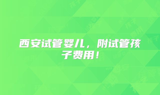 西安试管婴儿，附试管孩子费用！