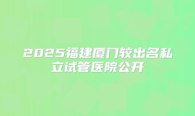 2025福建厦门较出名私立试管医院公开
