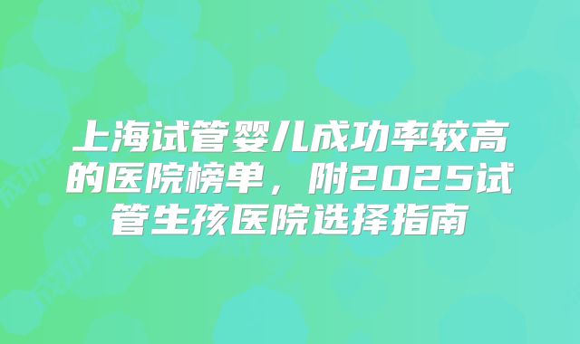 上海试管婴儿成功率较高的医院榜单,附2025试管生孩医院选择指南