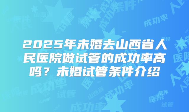 2025年未婚去山西省人民医院做试管的成功率高吗?未婚试管条件介绍