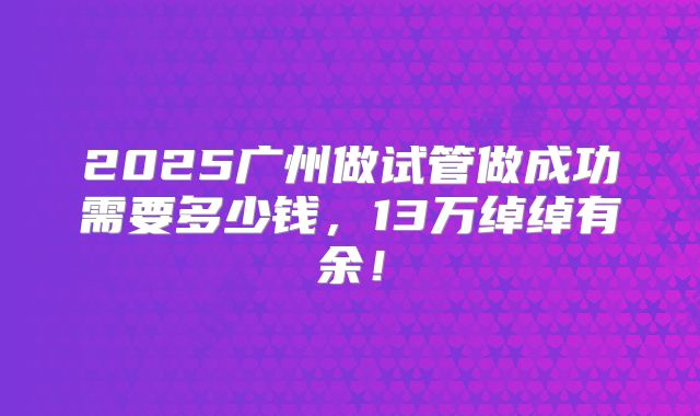 2025广州做试管做成功需要多少钱，13万绰绰有余！