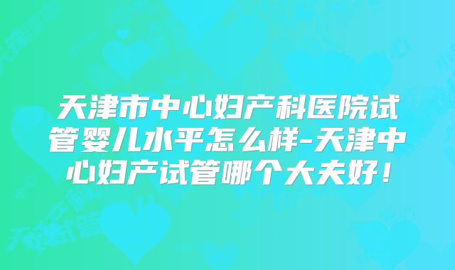 天津市中心妇产科医院试管婴儿水平怎么样-天津中心妇产试管哪个大夫好!