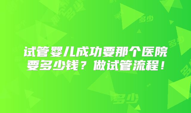 试管婴儿成功要那个医院要多少钱?做试管流程!