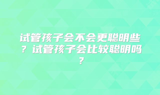 试管孩子会不会更聪明些?试管孩子会比较聪明吗?