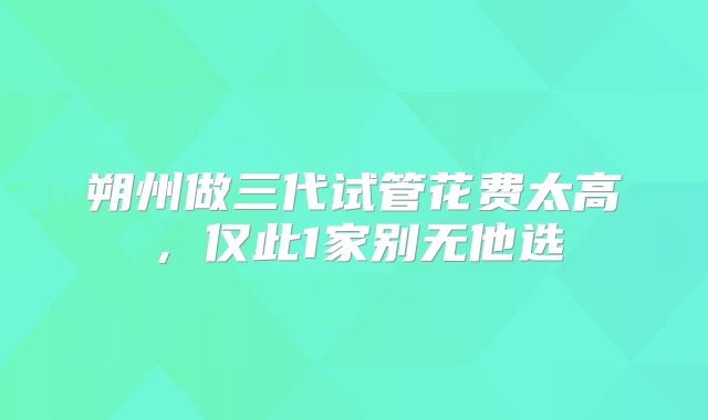 朔州做三代试管花费太高,仅此1家别无他选