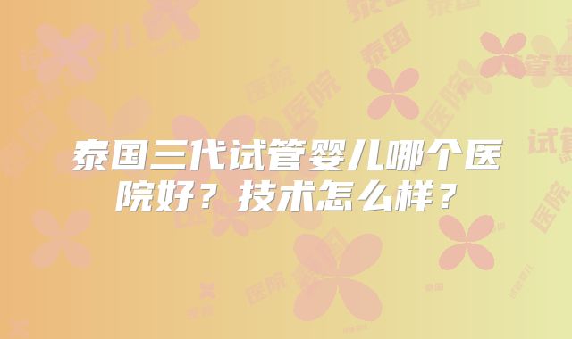 泰国三代试管婴儿哪个医院好?技术怎么样?
