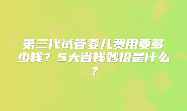 第三代试管婴儿费用要多少钱?5大省钱妙招是什么?