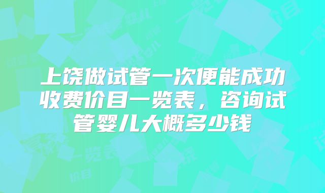 上饶做试管一次便能成功收费价目一览表,咨询试管婴儿大概多少钱