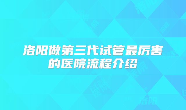 洛阳做第三代试管最厉害的医院流程介绍