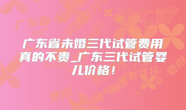 广东省未婚三代试管费用真的不贵_广东三代试管婴儿价格!