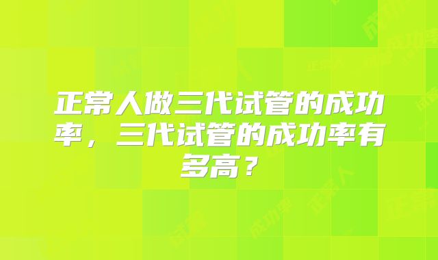 正常人做三代试管的成功率，三代试管的成功率有多高？