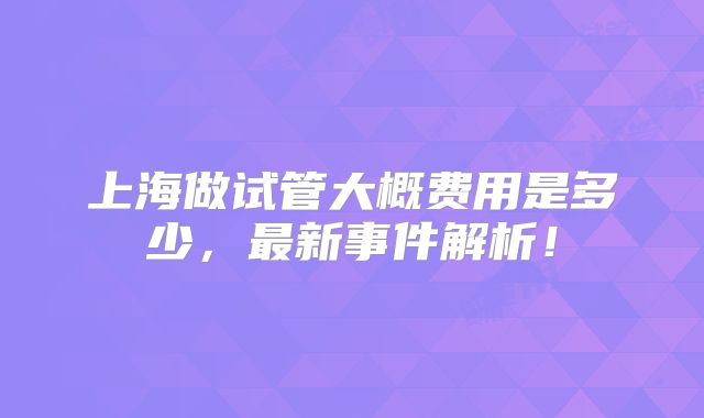 上海做试管大概费用是多少,最新事件解析!