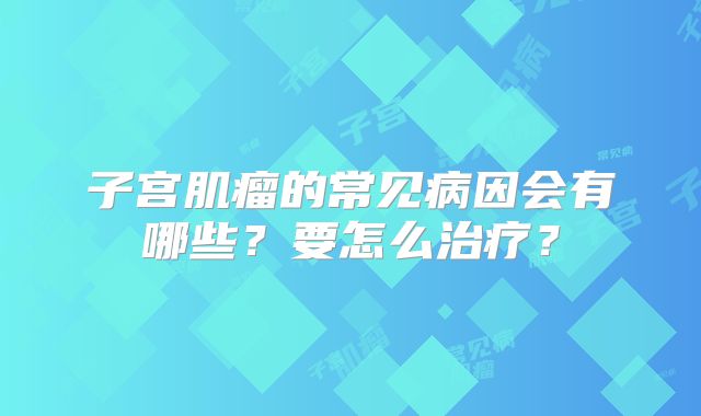 子宫肌瘤的常见病因会有哪些?要怎么治疗?