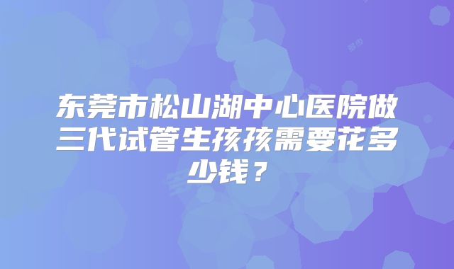 东莞市松山湖中心医院做三代试管生孩孩需要花多少钱?