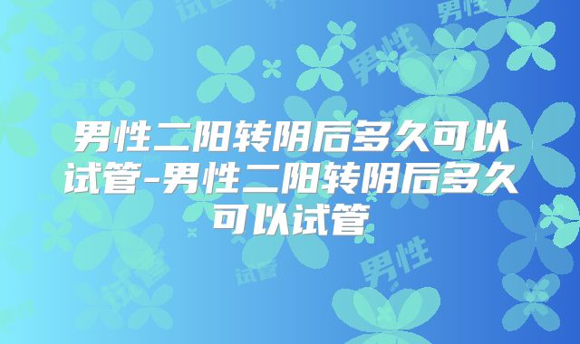 男性二阳转阴后多久可以试管-男性二阳转阴后多久可以试管
