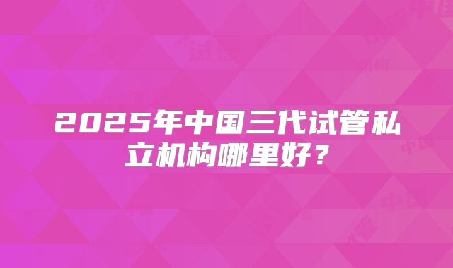 2025年中国三代试管私立机构哪里好?