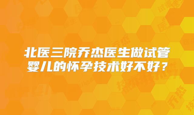 北医三院乔杰医生做试管婴儿的怀孕技术好不好?