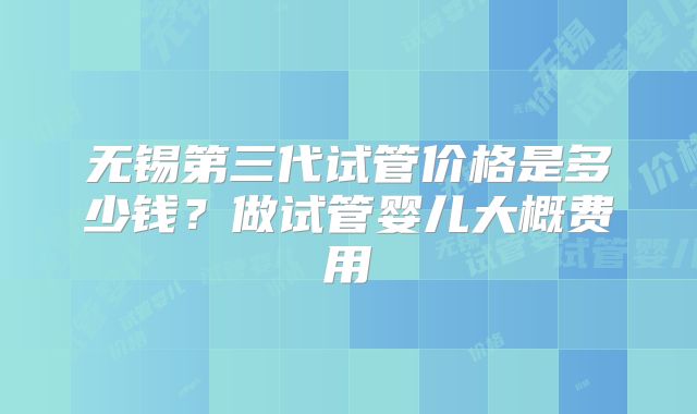 无锡第三代试管价格是多少钱？做试管婴儿大概费用