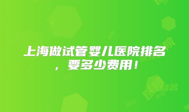 上海做试管婴儿医院排名,要多少费用!