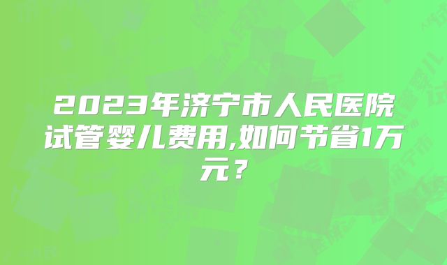 2023年济宁市人民医院试管婴儿费用,如何节省1万元？