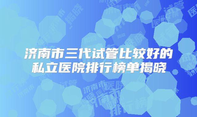 济南市三代试管比较好的私立医院排行榜单揭晓