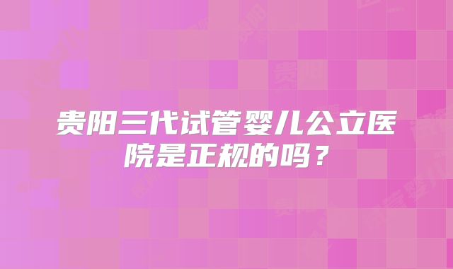 贵阳三代试管婴儿公立医院是正规的吗?