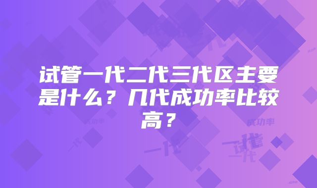 试管一代二代三代区主要是什么?几代成功率比较高?