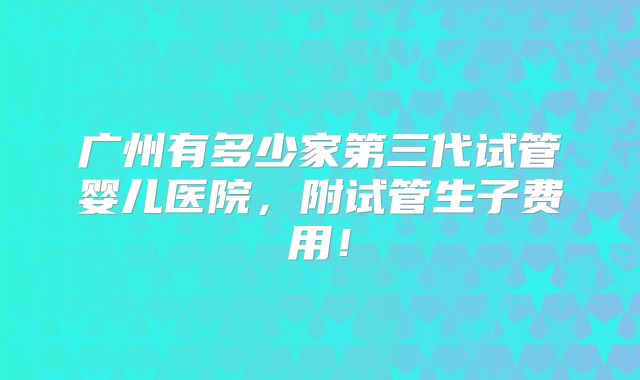 广州有多少家第三代试管婴儿医院,附试管生子费用!