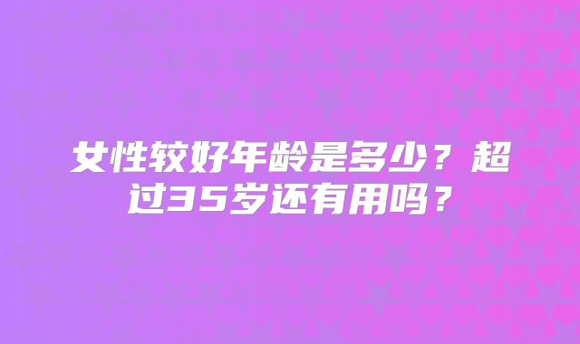 女性较好年龄是多少?超过35岁还有用吗?