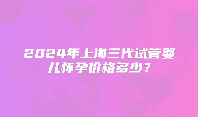 2024年上海三代试管婴儿怀孕价格多少？