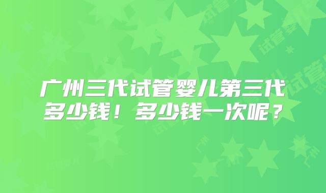广州三代试管婴儿第三代多少钱!多少钱一次呢?