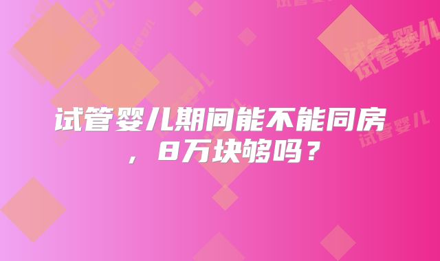 试管婴儿期间能不能同房,8万块够吗?