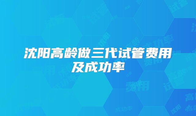 沈阳高龄做三代试管费用及成功率