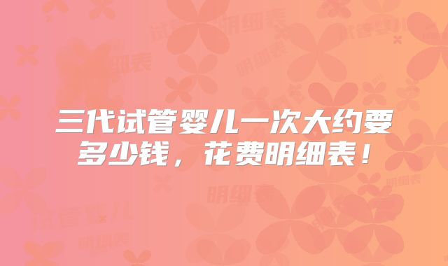 三代试管婴儿一次大约要多少钱，花费明细表！