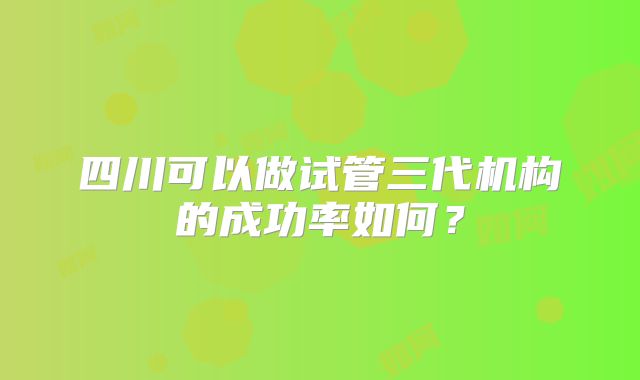 四川可以做试管三代机构的成功率如何?