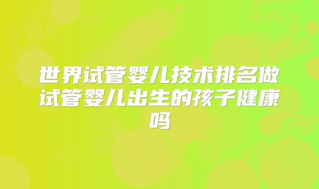 世界试管婴儿技术排名做试管婴儿出生的孩子健康吗