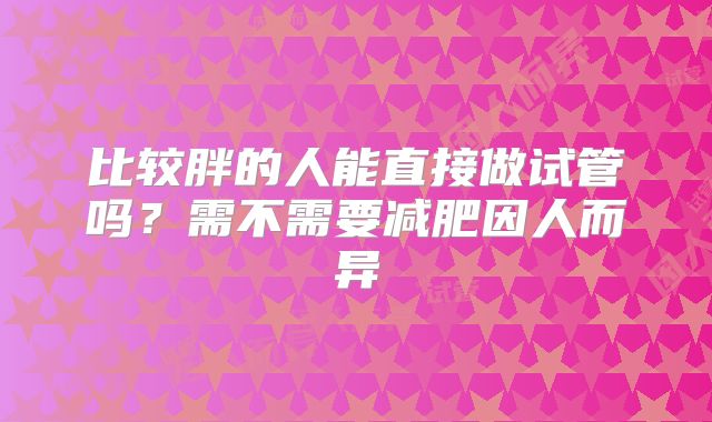 比较胖的人能直接做试管吗?需不需要减肥因人而异