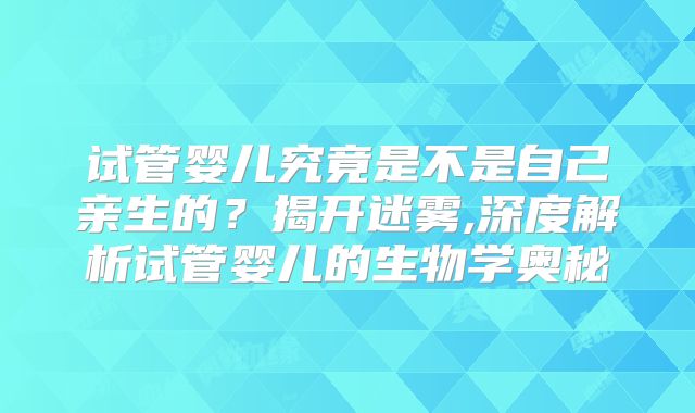 试管婴儿究竟是不是自己亲生的？揭开迷雾,深度解析试管婴儿的生物学奥秘