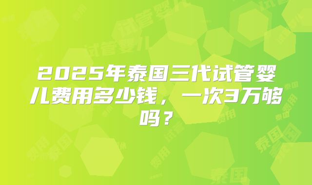 2025年泰国三代试管婴儿费用多少钱，一次3万够吗？