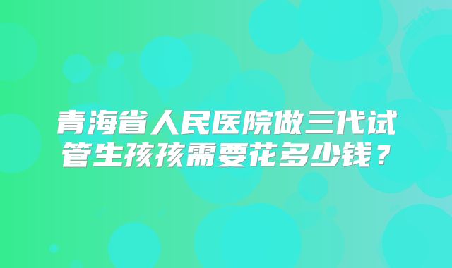 青海省人民医院做三代试管生孩孩需要花多少钱?