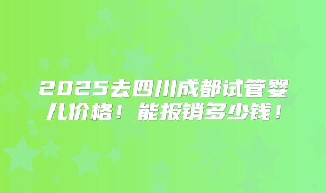 2025去四川成都试管婴儿价格!能报销多少钱!