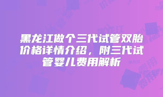 黑龙江做个三代试管双胎价格详情介绍,附三代试管婴儿费用解析