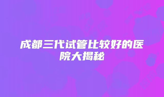 成都三代试管比较好的医院大揭秘