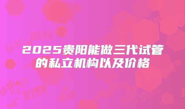 2025贵阳能做三代试管的私立机构以及价格
