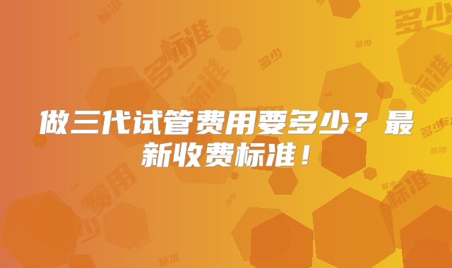 做三代试管费用要多少？最新收费标准！