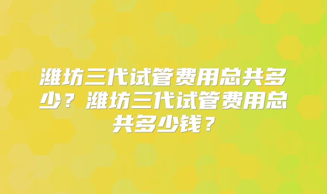 潍坊三代试管费用总共多少?潍坊三代试管费用总共多少钱?