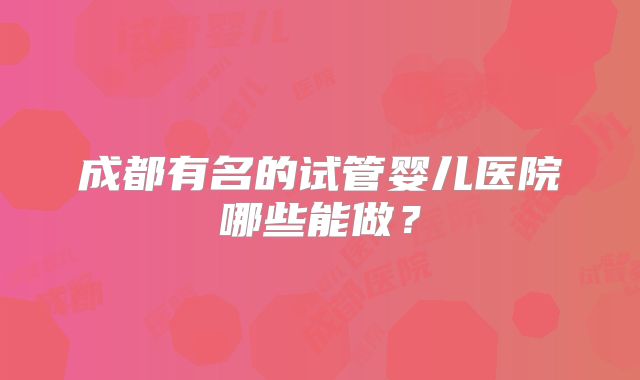 成都有名的试管婴儿医院哪些能做?