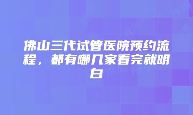 佛山三代试管医院预约流程,都有哪几家看完就明白