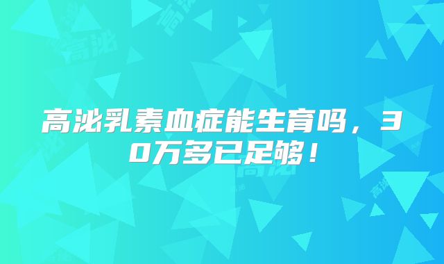 高泌乳素血症能生育吗,30万多已足够!