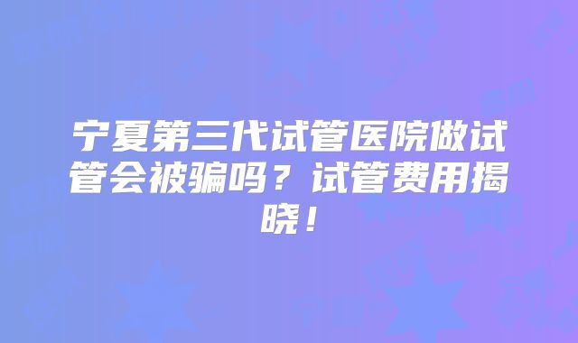 宁夏第三代试管医院做试管会被骗吗?试管费用揭晓!
